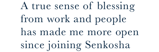 A true sense of blessing from work and people has made me more open since joining Senkosha