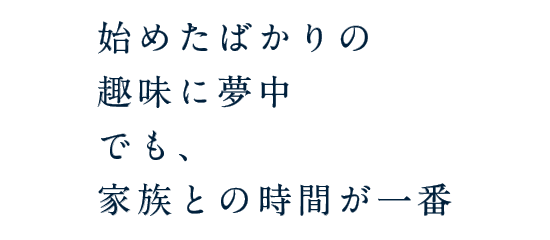 始めたばかりの趣味に夢中 でも、家族との時間が一番