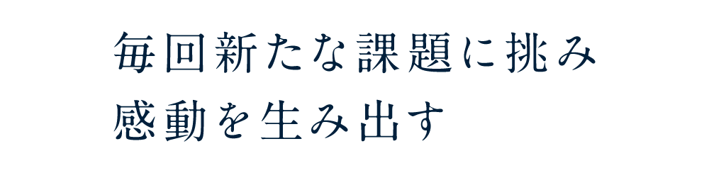毎回新たな課題に挑み感動を生み出す