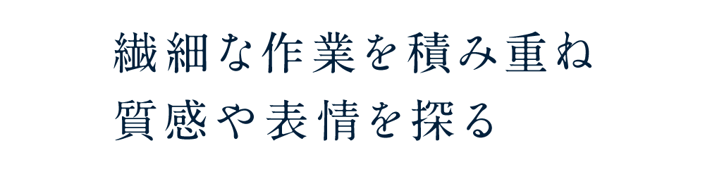 繊細な作業を積み重ね質感や表情を探る
